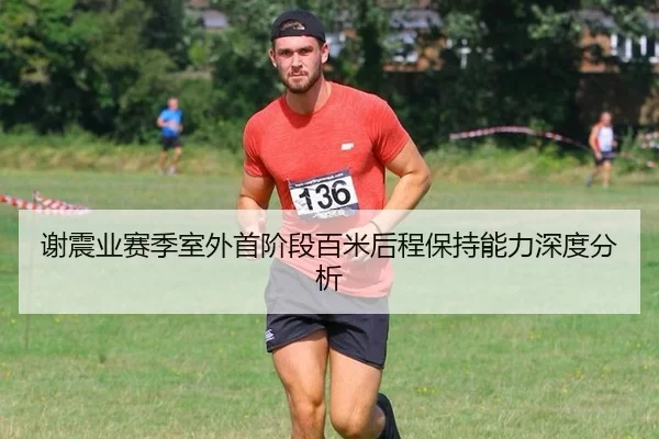 谢震业赛季室外首阶段百米后程保持能力深度分析